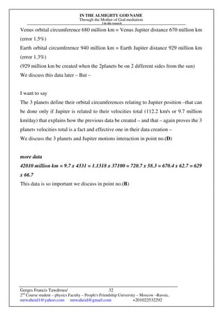 IN THE ALMIGHTY GOD NAME
Through the Mother of God mediation
I do this research
Gerges Francis Tawdrous/
2nd
Course student – physics Faculty – People's Friendship University – Moscow –Russia..
mrwaheid1@yahoo.com mrwaheid@gmail.com +201022532292
32
Venus orbital circumference 680 million km = Venus Jupiter distance 670 million km
(error 1.5%)
Earth orbital circumference 940 million km = Earth Jupiter distance 929 million km
(error 1.3%)
(929 million km be created when the 2planets be on 2 different sides from the sun)
We discuss this data later – But –
I want to say
The 3 planets define their orbital circumferences relating to Jupiter position –that can
be done only if Jupiter is related to their velocities total (112.2 km/s or 9.7 million
km/day) that explains how the previous data be created – and that – again proves the 3
planets velocities total is a fact and effective one in their data creation –
We discuss the 3 planets and Jupiter motions interaction in point no.(D)
more data
42010 million km = 9.7 x 4331 = 1.1318 x 37100 = 720.7 x 58.3 = 670.4 x 62.7 = 629
x 66.7
This data is so important we discuss in point no.(B)
 