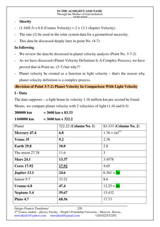 IN THE ALMIGHTY GOD NAME
Through the Mother of God mediation
I do this research
Gerges Francis Tawdrous/
2nd
Course student – physics Faculty – People's Friendship University – Moscow –Russia..
mrwaheid1@yahoo.com mrwaheid@gmail.com +201022532292
320
- Shortly
- (1.16/0.3) x 6.8 (Uranus Velocity) = 2 x 13.1 (Jupiter Velocity)
- The rate (2) be used in the solar system data for a geometrical necessity.
- This data be discussed deeply later in point No. (4-7)
In following
- We review the data be discussed in planet velocity analysis (Point No. 3-7-2)
- As we have discussed (Planet Velocity Definition Is A Complex Process), we have
proved that in Point no. (3-7) but why??
- Planet velocity be created as a function in light velocity – that's the reason why
planet velocity definition is a complex process.
(Revision of Point 3-7-2) Planet Velocity In Comparison With Light Velocity
I - Data
The data supposes – a light beam its velocity 1.16 million km per second be found.
Means, we compare planet velocity with 2 velocities of light (1.16 and 0.3)
300000 km = 3600 km x 83.33
1160000 km = 3600 km x 322.2
Planet 322.22 (Column No. 1) 83.333 (Column No. 2)
Mercury 47.4 6.8 1.76 = (π)0.5
Venus 35 9.2 2.38
Earth 29.8 10.8 2.8
The moon 27.78 11.6 3
Mars 24.1 13.37 3.4578
Ceres 17.92 17.92 4.65
Jupiter 13.1 24.6 6.361 = 2π
Saturn 9.7 33.21 8.6
Uranus 6.8 47.4 12.25 = 4π
Neptune 5.4 59.67 15.432
Pluto 4.7 68.56 17.73
 