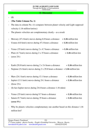 IN THE ALMIGHTY GOD NAME
Through the Mother of God mediation
I do this research
Gerges Francis Tawdrous/
2nd
Course student – physics Faculty – People's Friendship University – Moscow –Russia..
mrwaheid1@yahoo.com mrwaheid@gmail.com +201022532292
321
II- Discussion
- (1)
- (The Table Column No. 1)
- The data in column No. (1) compares between planet velocity and Light supposed
velocity (1.16 million km/sec)
- The planets velocities are complementary clearly – as a result
- Mercury (47.4 km/s) moves during 6.8 hours a distance = 1.16 million km
- Uranus (6.8 km/s) moves during 47.4 hours a distance = 1.16 million km
- Venus (35 km/s) moves during 2 x 4.7 hours a distance = 1.16 million km
- Pluto (4.7 km/s) moves during 2 x 35 hours a distance = 1.16 million km
- (error 2%)
- Earth (29.8 km/s) moves during 2 x 5.4 hours a distance = 1.16 million km
- Neptune (5.4 km/s) moves during 2 x 29.8 hours a distance = 1.16 million km
- Mars (24.1 km/s) moves during 13.1 hours a distance = 1.16 million km
- Jupiter (13.1 km/s) moves during 24.1 hours a distance = 1.16 million km
- (Error 2%)
- (In fact Jupiter moves during 24.6 hours a distance 1.16 mkm)
- Venus (35 km/s) moves during 9.7 hours a distance = 1.16 million km
- Saturn (9.7 km/s) moves during 35 hours a distance = 1.16 million km
(error 5%)
- Why be planets velocities complementary one another based on this distance 1.16
million km?
 