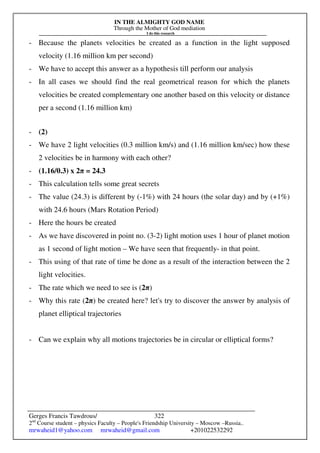 IN THE ALMIGHTY GOD NAME
Through the Mother of God mediation
I do this research
Gerges Francis Tawdrous/
2nd
Course student – physics Faculty – People's Friendship University – Moscow –Russia..
mrwaheid1@yahoo.com mrwaheid@gmail.com +201022532292
322
- Because the planets velocities be created as a function in the light supposed
velocity (1.16 million km per second)
- We have to accept this answer as a hypothesis till perform our analysis
- In all cases we should find the real geometrical reason for which the planets
velocities be created complementary one another based on this velocity or distance
per a second (1.16 million km)
- (2)
- We have 2 light velocities (0.3 million km/s) and (1.16 million km/sec) how these
2 velocities be in harmony with each other?
- (1.16/0.3) x 2π = 24.3
- This calculation tells some great secrets
- The value (24.3) is different by (-1%) with 24 hours (the solar day) and by (+1%)
with 24.6 hours (Mars Rotation Period)
- Here the hours be created
- As we have discovered in point no. (3-2) light motion uses 1 hour of planet motion
as 1 second of light motion – We have seen that frequently- in that point.
- This using of that rate of time be done as a result of the interaction between the 2
light velocities.
- The rate which we need to see is (2π)
- Why this rate (2π) be created here? let's try to discover the answer by analysis of
planet elliptical trajectories
- Can we explain why all motions trajectories be in circular or elliptical forms?
 