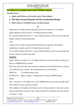 IN THE ALMIGHTY GOD NAME
Through the Mother of God mediation
I do this research
Gerges Francis Tawdrous/
2nd
Course student – physics Faculty – People's Friendship University – Moscow –Russia..
mrwaheid1@yahoo.com mrwaheid@gmail.com +201022532292
326
4-7-3 Data No. (3) (Jupiter and Uranus Velocities Analysis)
The data Proves
1- Jupiter and Uranus are the solar system 2 basic planets
2- The Solar System Depends On One Geometrical Design
3- Light velocity 1.16 million km per second be found
(1)
- Jupiter moves in Mars rotation period (24.6 hours) a distance =1.16 million
- Light supposed velocity travels 1.16 million km per second –
- If 1 second of light motion be = 1 day of planet motion, in this case the light and
Jupiter velocities will be equivalent
- And
- Uranus moves in Mars rotation period (24.6 hours) a distance =0.6 million
- Light known velocity travels 0.3 million km per second –
- If 2 seconds of light motion be = 1 day of planet motion, in this case the light and
Uranus velocities will be equivalent
- NOTICE
- Jupiter behaves in place of (1.16 million km per second) and Uranus behaves in
place of (300000 km/sec), where
- My theory tells that, the solar system be created out of one light beam its velocity
1.16 million km per second – the creation process be as following
- INPUT be 1.16 million km/sec and
- OUTPUT be Matter + Space + a light beam its velocity 300000 km/sec
- Means
- The 2 velocities (1.16 million km /s and 300000 km/s) be used by the light beam
from which the solar system be created
- That explains why Jupiter and Uranus are the 2 basic planets in the solar system
because the behave in place of the 2 light velocities by using the same rate of time
(1 second = 1 day)
 