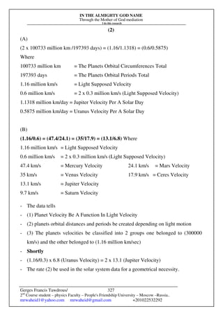 IN THE ALMIGHTY GOD NAME
Through the Mother of God mediation
I do this research
Gerges Francis Tawdrous/
2nd
Course student – physics Faculty – People's Friendship University – Moscow –Russia..
mrwaheid1@yahoo.com mrwaheid@gmail.com +201022532292
327
(2)
(A)
(2 x 100733 million km /197393 days) = (1.16/1.1318) = (0.6/0.5875)
Where
100733 million km = The Planets Orbital Circumferences Total
197393 days = The Planets Orbital Periods Total
1.16 million km/s = Light Supposed Velocity
0.6 million km/s = 2 x 0.3 million km/s (Light Supposed Velocity)
1.1318 million km/day = Jupiter Velocity Per A Solar Day
0.5875 million km/day = Uranus Velocity Per A Solar Day
(B)
(1.16/0.6) = (47.4/24.1) = (35/17.9) = (13.1/6.8) Where
1.16 million km/s = Light Supposed Velocity
0.6 million km/s = 2 x 0.3 million km/s (Light Supposed Velocity)
47.4 km/s = Mercury Velocity 24.1 km/s = Mars Velocity
35 km/s = Venus Velocity 17.9 km/s = Ceres Velocity
13.1 km/s = Jupiter Velocity
9.7 km/s = Saturn Velocity
- The data tells
- (1) Planet Velocity Be A Function In Light Velocity
- (2) planets orbital distances and periods be created depending on light motion
- (3) The planets velocities be classified into 2 groups one belonged to (300000
km/s) and the other belonged to (1.16 million km/sec)
- Shortly
- (1.16/0.3) x 6.8 (Uranus Velocity) = 2 x 13.1 (Jupiter Velocity)
- The rate (2) be used in the solar system data for a geometrical necessity.
 