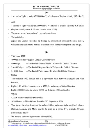 IN THE ALMIGHTY GOD NAME
Through the Mother of God mediation
I do this research
Gerges Francis Tawdrous/
2nd
Course student – physics Faculty – People's Friendship University – Moscow –Russia..
mrwaheid1@yahoo.com mrwaheid@gmail.com +201022532292
328
(3)
- 1 second of light velocity (300000 km/s) = 2π hours of Jupiter velocity (13.1 km/s)
- And
- 1 second of light velocity (300000 km/s) = 4π hours of Uranus velocity (6.8 km/s)
- (Jupiter velocity error 1.2% and Uranus error 2.5%)
- The errors are so low and can't contradict the idea-
- The data tells,
- Jupiter and Uranus velocities be defined by geometrical necessity because these 2
velocities are required to be used as cornerstones in the solar system one design.
(4)
- The value 4900
- 4900 million km = Jupiter Orbital Circumference
- 4900 days = The Period Uranus Needs To Move Its Orbital Distance
- 2 x 4900 days = The Period Neptune Needs To Move Its Orbital Distance
- 3x 4900 days = The Period Pluto Needs To Move Its Orbital Distance
- Notice
- The distance 4900 million km is a agreement point between Mercury and Mars
because
- Light (1.16 million km/s) travels in 4222.6 s a distance 4900 million km
- Light (300000 km/s) travels in 16330 s a distance 4900 million km
- Where
- 4222.6 hours = Mercury Day Period
- 16330 hours = Mars Orbital Period = 687 days (error 1%)
- That shows the significance of the value 4900 as a distance to be used by 3 planets
(Jupiter, Mercury and Mars) and to be used as a period by 3 planets (Uranus,
Neptune and Pluto)
- We have to keep our eyes on this value (4900).
 