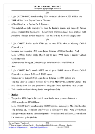 IN THE ALMIGHTY GOD NAME
Through the Mother of God mediation
I do this research
Gerges Francis Tawdrous/
2nd
Course student – physics Faculty – People's Friendship University – Moscow –Russia..
mrwaheid1@yahoo.com mrwaheid@gmail.com +201022532292
330
(6)
- Light (300000 km/s) travels during 2094 seconds a distance = 629 million km
- 2094 million km = Jupiter Uranus Distance
- 629 million km = Jupiter Earth Distance
- This data tells, a light beam travels from the Earth to Uranus and passes by Jupiter
causes to create the 2 distances – the direction of motion needs more analysis but I
prefer the sun rays motion direction – this data will be discussed deeply later
(7)
- Light (300000 km/s) needs 1200 sec to pass 3600 mkm = Mercury Orbital
Circumference
- Mercury moves during 1200 solar days a distance =4900 million km - And
- Light (300000 km/s) needs 16330 sec to pass 4900 mkm = Jupiter Orbital
Circumference
- Jupiter moves during 16330 solar days a distance = 18482 million km
- And
- Light (300000 km/s) needs 60160 sec to pass 18048 mkm = Uranus Orbital
Circumference (error 2.5% with 18482 mkm)
- Uranus moves during 60160 solar days a distance = 35344 million km
- The data shows a series of 3 points moves from Mercury to Jupiter to Uranus – the
data tries to show that one geometrical design be found behind the solar system
- This data be analyzed deeply in the next point (4-7-4)
- Notice
- The period 4900 days is the central value in the solar system – because –
- 4900 solar days = 117600 hours
- Light (300000 km/s) travels during 117600 seconds a distance = 35344 million km
- The distance 35344 million km provides a strong proof that – One Geometrical
Design be found behind the solar system – we discuss this distance 35344 million
km in the next point (4-7-4)
 