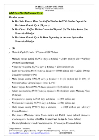 IN THE ALMIGHTY GOD NAME
Through the Mother of God mediation
I do this research
Gerges Francis Tawdrous/
2nd
Course student – physics Faculty – People's Friendship University – Moscow –Russia..
mrwaheid1@yahoo.com mrwaheid@gmail.com +201022532292
335
4-7-5 Data No. (5) (Metonic Cycle)
The data proves
1- The Solar Planets Move One Unified Motion And This Motion Depend On
The Moon Metonic Cycle (19 years)
2- The Planets Unified Motion Proves And Depends On The Solar System One
Geometrical Design
3- The Moon Metonic Cycle Be Done Depending on the solar System One
Geometrical Design.
- (1)
- Metonic Cycle Period =19 Years = 6939.75 days
- Mercury moves during 6939.75 days a distance = 28244 million km (=Neptune
Orbital Circumference)
- Venus moves during 6939.75 days a distance = 20986 million km
- Earth moves during 6939.75 days a distance = 18048 million km (=Uranus Orbital
Circumference) (error 1%)
- Mars moves during 6939.75 days a distance = 14450 million km (= 50% of
Neptune Orbital Circumference) (error 2.5 %)
- Jupiter moves during 6939.75 days a distance = 7855 million km
- Saturn moves during 6939.75 days a distance = 5848 million km (= Mercury Pluto
Distance)
- Uranus moves during 6939.75 days a distance = 4077 million km
- Neptune moves during 6939.75 days a distance = 3240 million km
- Pluto moves during 6939.75 days a distance = 2814 million km (Mercury
Uranus Distance)
- The planets (Mercury, Earth, Mars, Saturn and Pluto) move defined distances
which supports the idea tells (One Geometrical Design be found behind)
- The rest planets move undefined distances – let's analyze Uranus distance
 