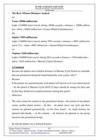 IN THE ALMIGHTY GOD NAME
Through the Mother of God mediation
I do this research
Gerges Francis Tawdrous/
2nd
Course student – physics Faculty – People's Friendship University – Moscow –Russia..
mrwaheid1@yahoo.com mrwaheid@gmail.com +201022532292
337
- The Rest 3 Planets Distances Analysis
- (a)
- Venus (20986 million km)
- Light (1160000 km/s) travels during 18048 seconds a distance = 20986 million
km– where (18048 million km = Uranus Orbital Circumference)
- (b)
- Jupiter (7855 million km)
- Light (1160000 km/s) travels during 7855 seconds a distance = 9007 million km
(error 1%) – where (9007 million km = Saturn Orbital Circumference)
- (c)
- Neptune (3240 million km)
- Light (1160000 km/s) travels during 2815 seconds a distance = 3240 million km –
where (2815 million km = Mercury Uranus Distance)
- A Comment
- Because the planets move defined distances in Metonic Cycle Period we conclude
that one geometrical design be found behind the solar system- why??
- Because
- If the planets are separated points each planet will interest in its own orbital period
– So the period of Metonic Cycle (6939.75 days) should be strange for them and
by that they should move random distances during this period
- Otherwise
- The solar system be created in one geometrical design – the motion of one planet
causes another planet motion – by that – all planet move one cycle and their
motions be planned geometrically –as the chess board – no single distance be
planned individually – on the contrary – all distances be planned as one group
based on one geometrical design
- By that the planets move defined distances
 
