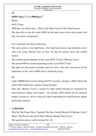 IN THE ALMIGHTY GOD NAME
Through the Mother of God mediation
I do this research
Gerges Francis Tawdrous/
2nd
Course student – physics Faculty – People's Friendship University – Moscow –Russia..
mrwaheid1@yahoo.com mrwaheid@gmail.com +201022532292
338
- (2)
- (6939.7 days)2
= 2 x (4900 days)2
- Where
- 6939.75 days
- 4900 days (or million km) – (This Is The Main Value In The Solar System)
- The data tells us why the value (4900) be the main value in the solar system? and
why it be used so frequently?
- Let's summarize the idea in following
- The solar system is one light beam – this light beam moves and all planets move
with it by using different rates of time –by that the planets move one unified
motion
- This unified motion depends on the cycle (6939.75 days) (Metonic Cycle)
- The period 4900 be created depending on this cycle 6939.75 days
- The light uses the period as distance and vice versa – that shows the reason for the
importance of this value (4900) and it's frequently using…
- (3)
- Light (300000 km/s) travels during 6939.75 seconds a distance =2094 million km
where 2094 million km = Jupiter Uranus Distance
- That tells, Metonic Cycle is created by light motion through an interaction be
found between Jupiter and Uranus – the distance 2094 million km be analyzed
deeply in point no. (4-8) to discover what relationship be found between Jupiter
and Uranus motions..
- (A Question)
- Why Do The Planet Move Together The One Unified Motion Of Metonic Cycle?
What’s The Positive Result Of Their Motions During Their Cycle?
- This question answer will be in point No. (6)
 
