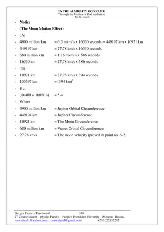 IN THE ALMIGHTY GOD NAME
Through the Mother of God mediation
I do this research
Gerges Francis Tawdrous/
2nd
Course student – physics Faculty – People's Friendship University – Moscow –Russia..
mrwaheid1@yahoo.com mrwaheid@gmail.com +201022532292
339
- Notice
- (The Moon Motion Effect)
- (A)
- 4900 million km = 0.3 mkm/ s x 16330 seconds = 449197 km x 10921 km
- 449197 km = 27.78 km/s x 16330 seconds
- 680 million km = 1.16 mkm/ s x 586 seconds
- 16330 km = 27.78 km/s x 586 seconds
- (B)
- 10921 km = 27.78 km/s x 394 seconds
- 155597 km = (394 km)2
- But
- (86400 s/ 16030 s) = 5.4
- Where
- 4900 million km = Jupiter Orbital Circumference
- 449194 km = Jupiter Circumference
- 10921 km = The Moon Circumference
- 680 million km = Venus Orbital Circumference
- 27.78 km/s = The moon velocity (proved in point no. 6-2)
 