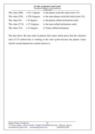 IN THE ALMIGHTY GOD NAME
Through the Mother of God mediation
I do this research
Gerges Francis Tawdrous/
2nd
Course student – physics Faculty – People's Friendship University – Moscow –Russia..
mrwaheid1@yahoo.com mrwaheid@gmail.com +201022532292
34
The value (506) = 511.1 degrees (= the planets axial tilts total) (error 1%)
The value (276) = 278.4 degrees (= the outer planets axial tilts total) (error 1%)
The value (41) = 41 degrees (= the planets orbital inclinations total)
The value (17.4) = 17.4 degrees (= the inner orbital inclinations total)
The value (3.4) = 3.4 degrees (= Venus orbital inclination)
The data shows the rates refer to planets total values which prove that the velocities
total (17.75 million km) is working in the solar system because the planets values
total be created depend on it and be rated to it.
 