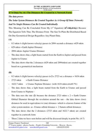 IN THE ALMIGHTY GOD NAME
Through the Mother of God mediation
I do this research
Gerges Francis Tawdrous/
2nd
Course student – physics Faculty – People's Friendship University – Moscow –Russia..
mrwaheid1@yahoo.com mrwaheid@gmail.com +201022532292
340
4-7-6 Data No. (6) (The Distances Be Created In A Network Form)
The data proves
The Solar System Distances Be Created Together As A Group Of Data (Network)
And No Single Distance Can Be Created Individually
This Meaning Can Be Concluded From My (1st
Equation) (d2
=4d0(d-d0)) Because
The Equation Tells That, The Distance From The Sun To Pluto Be Distributed Based
On One Geometrical Design Regardless Any Planet Data.
(A)
- 0.3 mkm /s (light known velocity) passes in 2094 seconds a distance =629 mkm
- 629 mkm = Earth Jupiter Distance
- 2094 mkm= Jupiter Uranus Distance
- The data shows that, a light beam started from the Earth to Jupiter and passed from
Jupiter to Uranus
- The data shows that the 2 distances (629 mkm and 2094mkm) are created together
based on a geometrical mechanism
(B)
- 0.3 mkm /s (light known velocity) passes in 2 x 2723 sec a distance = 1634 mkm
- 2723 mkm = Earth Uranus Distance
- 1622.7 mkm = Uranus Neptune Distance (with 1634 mkm error0.7%)
- The data shows that, a light beam started from the Earth to Uranus and passed
from Uranus to Neptune -
- The data uses the rate (2) because the distance 2723 mkm x 2 = Earth Uranus
Orbital Diameter through the revolution around the sun – the data shows (two)
distances be used in equivalence to (one) distance- which is a known feature of the
solar system motion- as –Uranus orbital distance = 2 Saturn orbital distances
- The data shows that the 2 distances (2723 mkm and 1622.7 mkm) are created
together in a network form
- These 2 data we have seen before and will be discussed deeply in point No. (4-7)
 