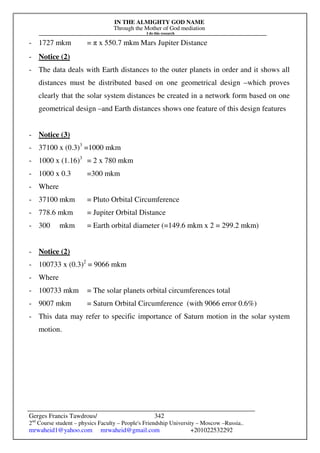 IN THE ALMIGHTY GOD NAME
Through the Mother of God mediation
I do this research
Gerges Francis Tawdrous/
2nd
Course student – physics Faculty – People's Friendship University – Moscow –Russia..
mrwaheid1@yahoo.com mrwaheid@gmail.com +201022532292
342
- 1727 mkm = π x 550.7 mkm Mars Jupiter Distance
- Notice (2)
- The data deals with Earth distances to the outer planets in order and it shows all
distances must be distributed based on one geometrical design –which proves
clearly that the solar system distances be created in a network form based on one
geometrical design –and Earth distances shows one feature of this design features
- Notice (3)
- 37100 x (0.3)3
=1000 mkm
- 1000 x (1.16)3
= 2 x 780 mkm
- 1000 x 0.3 =300 mkm
- Where
- 37100 mkm = Pluto Orbital Circumference
- 778.6 mkm = Jupiter Orbital Distance
- 300 mkm = Earth orbital diameter (=149.6 mkm x 2 = 299.2 mkm)
- Notice (2)
- 100733 x (0.3)2
= 9066 mkm
- Where
- 100733 mkm = The solar planets orbital circumferences total
- 9007 mkm = Saturn Orbital Circumference (with 9066 error 0.6%)
- This data may refer to specific importance of Saturn motion in the solar system
motion.
 