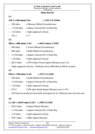 IN THE ALMIGHTY GOD NAME
Through the Mother of God mediation
I do this research
Gerges Francis Tawdrous/
2nd
Course student – physics Faculty – People's Friendship University – Moscow –Russia..
mrwaheid1@yahoo.com mrwaheid@gmail.com +201022532292
343
(Data Part II)
(1)
310.3 =(360 mkm/1.16) = (351.3 /1.13184)
- 360 mkm = Mercury Orbital Circumference
- 1.1318 mkm = Jupiter Velocity Per A Solar Day
- 1.16 mkm = light supposed velocity
- 351.3 = ??
(2)
586.6 = (680 mkm/ 1.16) = (663.5 mkm/ 1.1318)
- 940 mkm = Venus Orbital Circumference
- 680 mkm = Earth Orbital Circumference
- 1.1318 mkm = Jupiter Velocity Per A Solar Day
- 1.16 mkm = light supposed velocity
- 663.5 mkm = 670.4 mkm (Venus Jupiter Distance error 1%)
- (light supposed velocity 1.16mkm/s moves 680 mkm in 586.6 seconds)
(3)
810.4 = (940 mkm /1.16) = (917.2 /1.1318)
- 940 mkm = Earth Orbital Circumference
- 1.1318 mkm = Jupiter Velocity Per A Solar Day
- 1.16 mkm = light supposed velocity
- 917.2 = 929 mkm (Earth Jupiter Distance error 1.3%)
- (929 mkm be produced when Earth and Jupiter be on 2 different sides from the sun)
(4)
2 x 243 = (654.9 mkm /1.162
) = (550.7/1.1318)
- 654.9 mkm = Jupiter Saturn Distance
- 1.1318 mkm = Jupiter Velocity Per A Solar Day
- 1.16 mkm = light supposed velocity
- 550.7 mkm = Mars Jupiter Distance
 