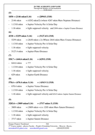 IN THE ALMIGHTY GOD NAME
Through the Mother of God mediation
I do this research
Gerges Francis Tawdrous/
2nd
Course student – physics Faculty – People's Friendship University – Moscow –Russia..
mrwaheid1@yahoo.com mrwaheid@gmail.com +201022532292
344
(5)
1850 = (2146 mkm/1.16) = (2094/1.1318)
- 2146 mkm = (4292 mkm/2) (where 4267 mkm Mars Neptune Distance)
- 1.1318 mkm = Jupiter Velocity Per A Solar Day
- 1.16 mkm = light supposed velocity and 2094 mkm = Jupiter Uranus Distance
(6)
4530 = (5259 mkm /1.16) = (5127.4/1.1318)
- 5259 mkm = (2630 mkm x 2) (Where 2644 mkm Mars Uranus Distance)
- 1.1318 mkm = Jupiter Velocity Per A Solar Day
- 1.16 mkm = light supposed velocity
- 5127.4 mkm = Jupiter Pluto Distance
(7)
550.7 = (644.6 mkm/1.16) = (629/1.1318)
- 644.6 mkm = ???
- 1.1318 mkm = Jupiter Velocity Per A Solar Day
- 1.16 mkm = light supposed velocity
- 629 mkm = Jupiter Earth Distance
(8)
578.6 = (670.4 mkm /1.16) = ( 654.9 /1.1318)
- 670.4 mkm = Jupiter Venus Distance
- 1.1318 mkm = Jupiter Velocity Per A Solar Day
- 1.16 mkm = light supposed velocity and 654.9 mkm= Jupiter Saturn Distance
(9)
3283.6 = (3809 mkm/1.16) = (3717 mkm /1.1318)
- 3809 mkm = (3809 mkm = π x 1205 mkm Mars Saturn Distance)
- 1.1318 mkm = Jupiter Velocity Per A Solar Day
- 1.16 mkm = light supposed velocity
- 3717 mkm = Jupiter Saturn Distance
 