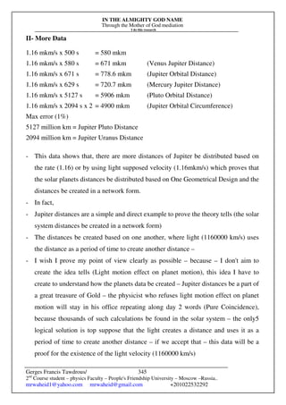 IN THE ALMIGHTY GOD NAME
Through the Mother of God mediation
I do this research
Gerges Francis Tawdrous/
2nd
Course student – physics Faculty – People's Friendship University – Moscow –Russia..
mrwaheid1@yahoo.com mrwaheid@gmail.com +201022532292
345
II- More Data
1.16 mkm/s x 500 s = 580 mkm
1.16 mkm/s x 580 s = 671 mkm (Venus Jupiter Distance)
1.16 mkm/s x 671 s = 778.6 mkm (Jupiter Orbital Distance)
1.16 mkm/s x 629 s = 720.7 mkm (Mercury Jupiter Distance)
1.16 mkm/s x 5127 s = 5906 mkm (Pluto Orbital Distance)
1.16 mkm/s x 2094 s x 2 = 4900 mkm (Jupiter Orbital Circumference)
Max error (1%)
5127 million km = Jupiter Pluto Distance
2094 million km = Jupiter Uranus Distance
- This data shows that, there are more distances of Jupiter be distributed based on
the rate (1.16) or by using light supposed velocity (1.16mkm/s) which proves that
the solar planets distances be distributed based on One Geometrical Design and the
distances be created in a network form.
- In fact,
- Jupiter distances are a simple and direct example to prove the theory tells (the solar
system distances be created in a network form)
- The distances be created based on one another, where light (1160000 km/s) uses
the distance as a period of time to create another distance –
- I wish I prove my point of view clearly as possible – because – I don't aim to
create the idea tells (Light motion effect on planet motion), this idea I have to
create to understand how the planets data be created – Jupiter distances be a part of
a great treasure of Gold – the physicist who refuses light motion effect on planet
motion will stay in his office repeating along day 2 words (Pure Coincidence),
because thousands of such calculations be found in the solar system – the only5
logical solution is top suppose that the light creates a distance and uses it as a
period of time to create another distance – if we accept that – this data will be a
proof for the existence of the light velocity (1160000 km/s)
 