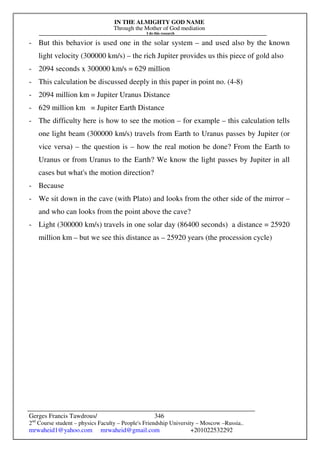 IN THE ALMIGHTY GOD NAME
Through the Mother of God mediation
I do this research
Gerges Francis Tawdrous/
2nd
Course student – physics Faculty – People's Friendship University – Moscow –Russia..
mrwaheid1@yahoo.com mrwaheid@gmail.com +201022532292
346
- But this behavior is used one in the solar system – and used also by the known
light velocity (300000 km/s) – the rich Jupiter provides us this piece of gold also
- 2094 seconds x 300000 km/s = 629 million
- This calculation be discussed deeply in this paper in point no. (4-8)
- 2094 million km = Jupiter Uranus Distance
- 629 million km = Jupiter Earth Distance
- The difficulty here is how to see the motion – for example – this calculation tells
one light beam (300000 km/s) travels from Earth to Uranus passes by Jupiter (or
vice versa) – the question is – how the real motion be done? From the Earth to
Uranus or from Uranus to the Earth? We know the light passes by Jupiter in all
cases but what's the motion direction?
- Because
- We sit down in the cave (with Plato) and looks from the other side of the mirror –
and who can looks from the point above the cave?
- Light (300000 km/s) travels in one solar day (86400 seconds) a distance = 25920
million km – but we see this distance as – 25920 years (the procession cycle)
 