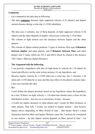 IN THE ALMIGHTY GOD NAME
Through the Mother of God mediation
I do this research
Gerges Francis Tawdrous/
2nd
Course student – physics Faculty – People's Friendship University – Moscow –Russia..
mrwaheid1@yahoo.com mrwaheid@gmail.com +201022532292
347
Comments
- Let's summarize the data idea in following:
- The data compares between light supposed velocity (1.16 mkm/s) and Jupiter
motion distance during a solar day (1.13184 mkm/day)
- The data uses 2 columns, one of them depends on light supposed velocity (1.16
mkm/s) and the other depends on Jupiter velocity per a solar day 1.1318 mkm
- The column of light motion uses the distances between Jupiter and the other
planets –
- The column of Jupiter motion produces 3 types of motions (first type 4 distances
between Jupiter and other planets, and 3 distances between Mars and other
planets and 2 values which are 351.3 and 644.6 which be related to the distance
720.7 mkm = Mercury Jupiter Distance)
- The Argument tells the following:
- I can provide a hypothesis tells that (A light beam its velocity be 1.16 mkm/s be
found and effective on the solar system motion), it's my hypothesis, and
- Because Jupiter velocity be 1.13184 mkm per a solar day, the 2 velocities 1.16
mkm and 1.1318 mkm be so near and that may effect on the planets motions data–
I also can conclude this idea
- But
- I can't define the planets positions based on my hypothesis unless the hypothesis
be a fact. If there's no light velocity = 1.16 mkm that should cause a chaos for the
distribution of data – but wee see a consistency of data – because
- 4 results are Jupiter distances to other planets and 3 results be Mars distances to
other planets. That tells 7 results are related to Jupiter motion – that because
Jupiter moves depending on Mars Period of time – that means- there's a deep
interaction between Mars and Jupiter Motions cause the 2 motions be considered
as one motion – by that Jupiter motion depends on Mars period of time – for
 
