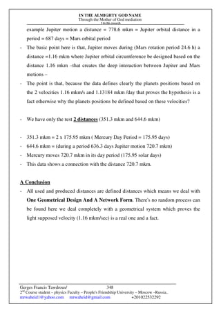 IN THE ALMIGHTY GOD NAME
Through the Mother of God mediation
I do this research
Gerges Francis Tawdrous/
2nd
Course student – physics Faculty – People's Friendship University – Moscow –Russia..
mrwaheid1@yahoo.com mrwaheid@gmail.com +201022532292
348
example Jupiter motion a distance = 778.6 mkm = Jupiter orbital distance in a
period = 687 days = Mars orbital period
- The basic point here is that, Jupiter moves during (Mars rotation period 24.6 h) a
distance =1.16 mkm where Jupiter orbital circumference be designed based on the
distance 1.16 mkm –that creates the deep interaction between Jupiter and Mars
motions –
- The point is that, because the data defines clearly the planets positions based on
the 2 velocities 1.16 mkm/s and 1.13184 mkm /day that proves the hypothesis is a
fact otherwise why the planets positions be defined based on these velocities?
- We have only the rest 2 distances (351.3 mkm and 644.6 mkm)
- 351.3 mkm = 2 x 175.95 mkm ( Mercury Day Period = 175.95 days)
- 644.6 mkm = (during a period 636.3 days Jupiter motion 720.7 mkm)
- Mercury moves 720.7 mkm in its day period (175.95 solar days)
- This data shows a connection with the distance 720.7 mkm.
A Conclusion
- All used and produced distances are defined distances which means we deal with
One Geometrical Design And A Network Form. There's no random process can
be found here we deal completely with a geometrical system which proves the
light supposed velocity (1.16 mkm/sec) is a real one and a fact.
 