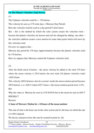 IN THE ALMIGHTY GOD NAME
Through the Mother of God mediation
I do this research
Gerges Francis Tawdrous/
2nd
Course student – physics Faculty – People's Friendship University – Moscow –Russia..
mrwaheid1@yahoo.com mrwaheid@gmail.com +201022532292
35
I-6 The Planets Velocities Total Proves
(1)
The 9 planets velocities total be = 176 km/sec
This velocity be seen as (176 solar days = Mercury Day Period)
How the velocities total be used as a day period? I don't know
But – this is the method by which the solar system creates the velocities total –
because the planets velocities are known and can't be changed by adding one other –
the velocities addition creates a new motion for some other point which will move by
this velocities total
For now we suppose that –
Mercury day period be 176 days (approximately) because the planets velocities total
be 176 km/sec.
Here we suppose that, Mercury control the 9 planets velocities total
(2)
After the Earth moon Creation – the moon velocity be added to the total 176 km/s
where the moon velocity is 29.8 km/sec the new total (10 planets velocities total)
=205.8 km/s
This velocity (205.8 km/sec) also be covered inside the moon rotation period because
205.8 km/sec x π = 646.5 (where 655.7 hours = the moon rotation period error 1.4%)
But
Why the value in Mercury be seen in (176 DAYS) but in the moon be seen in (655.7
HOURS)??
Because
(1 hour of Mercury Motion be = 24 hours of the moon motion)
This rate of time is the basic one in the solar system and it's the base on which the rate
(1=1461) depend.
We discuss and prove how this rate be created in point no. (E)
 