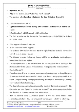 IN THE ALMIGHTY GOD NAME
Through the Mother of God mediation
I do this research
Gerges Francis Tawdrous/
2nd
Course student – physics Faculty – People's Friendship University – Moscow –Russia..
mrwaheid1@yahoo.com mrwaheid@gmail.com +201022532292
350
- (Question No. 2)
- Why Is The Time A Scalar Value And Not A Vector?
- The question asks (Based on what roots the time definition depends?)
- Let's discuss the data no. (A)
- Light (300000 km/s) travels during 2094 seconds a distance = 629 million km
- Means
- 0.3 million km /s x 2094 seconds = 629 million km
- The light velocity and the distance be 2 vectors but the period (2094s) be defined
as a scalar value…
- Let's suppose, the time is a vector
- In this case what would happen?
- The distance 2094 million km will be in (x-y plain) but the distance 629 million
km will be in (z-plain) – means –
- The distance between Jupiter and Uranus will be perpendicular on the distance
between the Earth and Jupiter.
- The description tells – the distance from the sun to Jupiter be as a straight line
(horizontal level) but Uranus position should be perpendicular on this distance!
- Can that be real??
- From long time I have suggested some perpendicularity must be found between
Uranus and the Earth moon because Uranus axial tilt =97.8 deg and the moon axial
tilt =6.7 degrees and by some perpendicularity be so near in data but why? we may
discover here what's happening…
- The data tells some perpendicularity must be found (if the time is a vector), by this
discussion we gain 2 positive points, one to modify the solar system description
and the other to examine why the time isn't a vector…
- How to receive these 2 positive points? If we can prove there's some
perpendicularity here – that can help greatly our analysis – let's try in following..
 