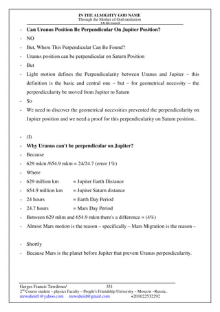 IN THE ALMIGHTY GOD NAME
Through the Mother of God mediation
I do this research
Gerges Francis Tawdrous/
2nd
Course student – physics Faculty – People's Friendship University – Moscow –Russia..
mrwaheid1@yahoo.com mrwaheid@gmail.com +201022532292
351
- Can Uranus Position Be Perpendicular On Jupiter Position?
- NO
- But, Where This Perpendicular Can Be Found?
- Uranus position can be perpendicular on Saturn Position
- But
- Light motion defines the Perpendicularity between Uranus and Jupiter – this
definition is the basic and central one – but – for geometrical necessity – the
perpendicularity be moved from Jupiter to Saturn
- So
- We need to discover the geometrical necessities prevented the perpendicularity on
Jupiter position and we need a proof for this perpendicularity on Saturn position..
- (I)
- Why Uranus can't be perpendicular on Jupiter?
- Because
- 629 mkm /654.9 mkm = 24/24.7 (error 1%)
- Where
- 629 million km = Jupiter Earth Distance
- 654.9 million km = Jupiter Saturn distance
- 24 hours = Earth Day Period
- 24.7 hours = Mars Day Period
- Between 629 mkm and 654.9 mkm there's a difference = (4%)
- Almost Mars motion is the reason – specifically – Mars Migration is the reason –
- Shortly
- Because Mars is the planet before Jupiter that prevent Uranus perpendicularity.
 