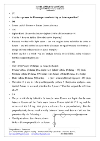 IN THE ALMIGHTY GOD NAME
Through the Mother of God mediation
I do this research
Gerges Francis Tawdrous/
2nd
Course student – physics Faculty – People's Friendship University – Moscow –Russia..
mrwaheid1@yahoo.com mrwaheid@gmail.com +201022532292
352
- (II)
- Are there proves for Uranus perpendicularity on Saturn position?
- (a)
- Saturn orbital distance = Saturn Uranus distance
- And
- Jupiter Earth distance is almost = Jupiter Saturn distance (error 4%)
- Can Be A Reason Behind These Distances Equality?
- Because we deal with light beam – can we imagine some reflection be done in
Saturn – and this reflection caused the distances be equal because the distance is
energy and the reflection causes equal energies –
- I don't say this is a proof – we just analyze the data to see if it has some reference
for this suggested reflection –
- (b)
- The Three Planets Distances Be Rated To Saturn
- Uranus Orbital Distance 2872 mkm = 2 x Saturn Orbital Distance 1433 mkm
- Neptune Orbital Distance 4495 mkm = π x Saturn Orbital Distance 1433 mkm
- Pluto Orbital Distance 5906 mkm = (π+1) x Saturn Orbital Distance 1433 mkm
- The rates (2, π and π+1) be used frequently in these 3 planets data analysis – can
that tell Saturn is a central point for this 3 planets? Can that support the refection
idea?!
- (c)
- The perpendicularity definition be done between Uranus and Jupiter but be seen
between Uranus and the Earth moon because Uranus axial tilt 97.8 deg and the
moon axial tilt 6.7 deg, that gives a reference for a perpendicularity. But the
perpendicularity be occurred actually between Uranus and Saturn – let's see that
geometrically – in following –
- The figure tries to describe the planets
Order – Uranus perpendicular on Saturn
 