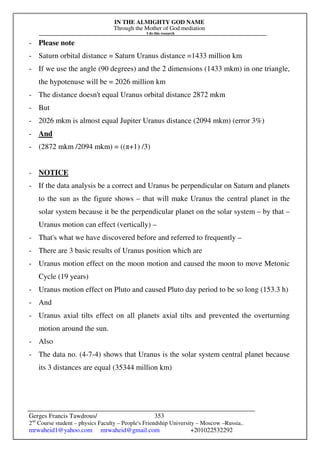 IN THE ALMIGHTY GOD NAME
Through the Mother of God mediation
I do this research
Gerges Francis Tawdrous/
2nd
Course student – physics Faculty – People's Friendship University – Moscow –Russia..
mrwaheid1@yahoo.com mrwaheid@gmail.com +201022532292
353
- Please note
- Saturn orbital distance = Saturn Uranus distance =1433 million km
- If we use the angle (90 degrees) and the 2 dimensions (1433 mkm) in one triangle,
the hypotenuse will be = 2026 million km
- The distance doesn't equal Uranus orbital distance 2872 mkm
- But
- 2026 mkm is almost equal Jupiter Uranus distance (2094 mkm) (error 3%)
- And
- (2872 mkm /2094 mkm) = ((π+1) /3)
- NOTICE
- If the data analysis be a correct and Uranus be perpendicular on Saturn and planets
to the sun as the figure shows – that will make Uranus the central planet in the
solar system because it be the perpendicular planet on the solar system – by that –
Uranus motion can effect (vertically) –
- That's what we have discovered before and referred to frequently –
- There are 3 basic results of Uranus position which are
- Uranus motion effect on the moon motion and caused the moon to move Metonic
Cycle (19 years)
- Uranus motion effect on Pluto and caused Pluto day period to be so long (153.3 h)
- And
- Uranus axial tilts effect on all planets axial tilts and prevented the overturning
motion around the sun.
- Also
- The data no. (4-7-4) shows that Uranus is the solar system central planet because
its 3 distances are equal (35344 million km)
 