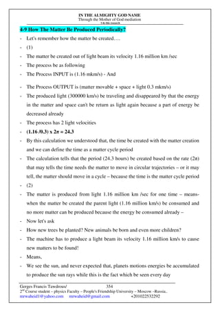 IN THE ALMIGHTY GOD NAME
Through the Mother of God mediation
I do this research
Gerges Francis Tawdrous/
2nd
Course student – physics Faculty – People's Friendship University – Moscow –Russia..
mrwaheid1@yahoo.com mrwaheid@gmail.com +201022532292
354
4-9 How The Matter Be Produced Periodically?
- Let's remember how the matter be created….
- (1)
- The matter be created out of light beam its velocity 1.16 million km /sec
- The process be as following
- The Process INPUT is (1.16 mkm/s) - And
- The Process OUTPUT is (matter movable + space + light 0.3 mkm/s)
- The produced light (300000 km/s) be traveling and disappeared by that the energy
in the matter and space can't be return as light again because a part of energy be
decreased already
- The process has 2 light velocities
- (1.16 /0.3) x 2π = 24.3
- By this calculation we understood that, the time be created with the matter creation
and we can define the time as a matter cycle period
- The calculation tells that the period (24.3 hours) be created based on the rate (2π)
that may tells the time needs the matter to move in circular trajectories – or it may
tell, the matter should move in a cycle – because the time is the matter cycle period
- (2)
- The matter is produced from light 1.16 million km /sec for one time – means-
when the matter be created the parent light (1.16 million km/s) be consumed and
no more matter can be produced because the energy be consumed already –
- Now let's ask
- How new trees be planted? New animals be born and even more children?
- The machine has to produce a light beam its velocity 1.16 million km/s to cause
new matters to be found!
- Means,
- We see the sun, and never expected that, planets motions energies be accumulated
to produce the sun rays while this is the fact which be seen every day
 
