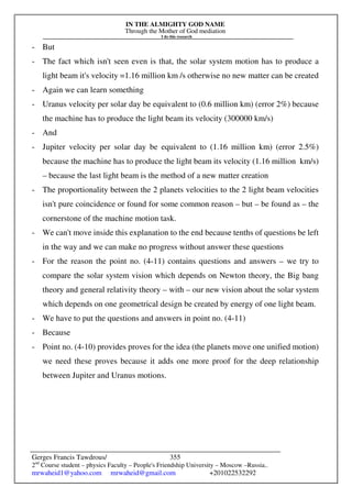 IN THE ALMIGHTY GOD NAME
Through the Mother of God mediation
I do this research
Gerges Francis Tawdrous/
2nd
Course student – physics Faculty – People's Friendship University – Moscow –Russia..
mrwaheid1@yahoo.com mrwaheid@gmail.com +201022532292
355
- But
- The fact which isn't seen even is that, the solar system motion has to produce a
light beam it's velocity =1.16 million km /s otherwise no new matter can be created
- Again we can learn something
- Uranus velocity per solar day be equivalent to (0.6 million km) (error 2%) because
the machine has to produce the light beam its velocity (300000 km/s)
- And
- Jupiter velocity per solar day be equivalent to (1.16 million km) (error 2.5%)
because the machine has to produce the light beam its velocity (1.16 million km/s)
– because the last light beam is the method of a new matter creation
- The proportionality between the 2 planets velocities to the 2 light beam velocities
isn't pure coincidence or found for some common reason – but – be found as – the
cornerstone of the machine motion task.
- We can't move inside this explanation to the end because tenths of questions be left
in the way and we can make no progress without answer these questions
- For the reason the point no. (4-11) contains questions and answers – we try to
compare the solar system vision which depends on Newton theory, the Big bang
theory and general relativity theory – with – our new vision about the solar system
which depends on one geometrical design be created by energy of one light beam.
- We have to put the questions and answers in point no. (4-11)
- Because
- Point no. (4-10) provides proves for the idea (the planets move one unified motion)
we need these proves because it adds one more proof for the deep relationship
between Jupiter and Uranus motions.
 