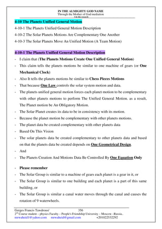 IN THE ALMIGHTY GOD NAME
Through the Mother of God mediation
I do this research
Gerges Francis Tawdrous/
2nd
Course student – physics Faculty – People's Friendship University – Moscow –Russia..
mrwaheid1@yahoo.com mrwaheid@gmail.com +201022532292
356
4-10 The Planets Unified General Motion
4-10-1 The Planets Unified General Motion Description
4-10-2 The Solar Planets Motions Are Complementary One Another
4-10-3 The Solar Planets Move An Unified Motion (A Team Motion)
4-10-1 The Planets Unified General Motion Description
- I claim that (The Planets Motions Create One Unified General Motion)
- This claim tells the planets motions be similar to one machine of gears (or One
Mechanical Clock)
- Also It tells the planets motions be similar to Chess Pieces Motions
- That because One Law controls the solar system motion and data.
- The planets unified general motion forces each planet motion to be complementary
with other planets motions to perform The Unified General Motion. as a result,
The Planet motion be An Obligatory Motion.
- The Solar Planet creates its data to be in consistency with its motion.
- Because the planet motion be complementary with other planets motions.
- The planet data be created complementary with other planets data
- Based On This Vision
- The solar planets data be created complementary to other planets data and based
on that the planets data be created depends on One Geometrical Design.
- And
- The Planets Creation And Motions Data Be Controlled By One Equation Only
- Please remember
- The Solar Group is similar to a machine of gears each planet is a gear in it, or
- The Solar Group is similar to one building and each planet is a part of this same
building, or
- The Solar Group is similar a canal water moves through the canal and causes the
rotation of 9 waterwheels.
 