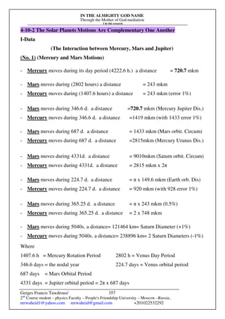 IN THE ALMIGHTY GOD NAME
Through the Mother of God mediation
I do this research
Gerges Francis Tawdrous/
2nd
Course student – physics Faculty – People's Friendship University – Moscow –Russia..
mrwaheid1@yahoo.com mrwaheid@gmail.com +201022532292
357
4-10-2 The Solar Planets Motions Are Complementary One Another
I-Data
(The Interaction between Mercury, Mars and Jupiter)
(No. 1) (Mercury and Mars Motions)
- Mercury moves during its day period (4222.6 h.) a distance = 720.7 mkm
- Mars moves during (2802 hours) a distance = 243 mkm
- Mercury moves during (1407.6 hours) a distance = 243 mkm (error 1%)
- Mars moves during 346.6 d. a distance =720.7 mkm (Mercury Jupiter Dis.)
- Mercury moves during 346.6 d. a distance =1419 mkm (with 1433 error 1%)
- Mars moves during 687 d. a distance = 1433 mkm (Mars orbit. Circum)
- Mercury moves during 687 d. a distance =2815mkm (Mercury Uranus Dis.)
- Mars moves during 4331d. a distance = 9010mkm (Saturn orbit. Circum)
- Mercury moves during 4331d. a distance = 2815 mkm x 2π
- Mars moves during 224.7 d. a distance = π x 149.6 mkm (Earth orb. Dis)
- Mercury moves during 224.7 d. a distance = 920 mkm (with 928 error 1%)
- Mars moves during 365.25 d. a distance = π x 243 mkm (0.5%)
- Mercury moves during 365.25 d. a distance = 2 x 748 mkm
- Mars moves during 5040s. a distance= 121464 km= Saturn Diameter (+1%)
- Mercury moves during 5040s. a distance= 238896 km= 2 Saturn Diameters (-1%)
Where
1407.6 h = Mercury Rotation Period 2802 h = Venus Day Period
346.6 days = the nodal year 224.7 days = Venus orbital period
687 days = Mars Orbital Period
4331 days = Jupiter orbital period = 2π x 687 days
 