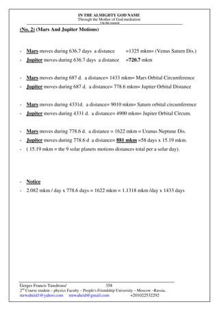 IN THE ALMIGHTY GOD NAME
Through the Mother of God mediation
I do this research
Gerges Francis Tawdrous/
2nd
Course student – physics Faculty – People's Friendship University – Moscow –Russia..
mrwaheid1@yahoo.com mrwaheid@gmail.com +201022532292
358
(No. 2) (Mars And Jupiter Motions)
- Mars moves during 636.7 days a distance =1325 mkm= (Venus Saturn Dis.)
- Jupiter moves during 636.7 days a distance =720.7 mkm
- Mars moves during 687 d. a distance= 1433 mkm= Mars Orbital Circumference
- Jupiter moves during 687 d. a distance= 778.6 mkm= Jupiter Orbital Distance
- Mars moves during 4331d. a distance= 9010 mkm= Saturn orbital circumference
- Jupiter moves during 4331 d. a distance= 4900 mkm= Jupiter Orbital Circum.
- Mars moves during 778.6 d. a distance = 1622 mkm = Uranus Neptune Dis.
- Jupiter moves during 778.6 d a distance= 881 mkm =58 days x 15.19 mkm.
- ( 15.19 mkm = the 9 solar planets motions distances total per a solar day).
- Notice
- 2.082 mkm / day x 778.6 days = 1622 mkm = 1.1318 mkm /day x 1433 days
 
