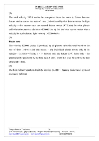 IN THE ALMIGHTY GOD NAME
Through the Mother of God mediation
I do this research
Gerges Francis Tawdrous/
2nd
Course student – physics Faculty – People's Friendship University – Moscow –Russia..
mrwaheid1@yahoo.com mrwaheid@gmail.com +201022532292
36
(3)
The total velocity 205.8 km/sec be transported from the moon to Saturn because
Saturn motion causes the rate of time (1=1461) and by that Saturn creates the light
velocity – that means- each one second Saturn moves (9.7 km/s) the solar planets
unified motion passes a distance =300000 km. by that the solar system moves with a
velocity be equivalent to light velocity (300000 km/s)
(4)
Please note
The velocity 300000 km/sec is produced by all planets velocities total based on the
rate of time (1=1461) and that means – any individual planet moves only by its
velocity – Mercury velocity is 47.4 km/sec only and Saturn is 9.7 km/s only – the
great result be produced by the total (205.8 km/s) when this total be used by the rate
of time (1=1461).
(5)
The light velocity creation details be in point no. (III-4) because many basics we need
to discuss before it.
 