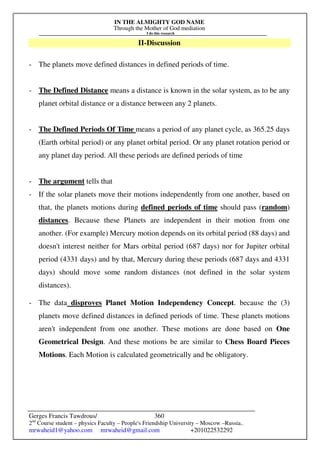 IN THE ALMIGHTY GOD NAME
Through the Mother of God mediation
I do this research
Gerges Francis Tawdrous/
2nd
Course student – physics Faculty – People's Friendship University – Moscow –Russia..
mrwaheid1@yahoo.com mrwaheid@gmail.com +201022532292
360
II-Discussion
- The planets move defined distances in defined periods of time.
- The Defined Distance means a distance is known in the solar system, as to be any
planet orbital distance or a distance between any 2 planets.
- The Defined Periods Of Time means a period of any planet cycle, as 365.25 days
(Earth orbital period) or any planet orbital period. Or any planet rotation period or
any planet day period. All these periods are defined periods of time
- The argument tells that
- If the solar planets move their motions independently from one another, based on
that, the planets motions during defined periods of time should pass (random)
distances. Because these Planets are independent in their motion from one
another. (For example) Mercury motion depends on its orbital period (88 days) and
doesn't interest neither for Mars orbital period (687 days) nor for Jupiter orbital
period (4331 days) and by that, Mercury during these periods (687 days and 4331
days) should move some random distances (not defined in the solar system
distances).
- The data disproves Planet Motion Independency Concept. because the (3)
planets move defined distances in defined periods of time. These planets motions
aren't independent from one another. These motions are done based on One
Geometrical Design. And these motions be are similar to Chess Board Pieces
Motions. Each Motion is calculated geometrically and be obligatory.
 
