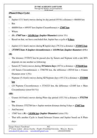 IN THE ALMIGHTY GOD NAME
Through the Mother of God mediation
I do this research
Gerges Francis Tawdrous/
2nd
Course student – physics Faculty – People's Friendship University – Moscow –Russia..
mrwaheid1@yahoo.com mrwaheid@gmail.com +201022532292
362
(Planet 8 Days Cycle)
(I)
- Jupiter (13.1 km/s) moves during its day period (9.9 h) a distance = 466884 km
- But
- 466884 km = 449197 km (Jupiter Circumference) + 17687 km
- Where
- (8 x 17687 km = 141496 km (Jupiter Diameter) (error 1%)
- Based on that, we have concluded that, Jupiter has a cycle of 8 days
- Jupiter (13.1 km/s) moves during 8 Jupiter days (79.2 h) a distance = 3735072 km
- (3735072 km= 8 Jupiter circumferences + 141496 km (Jupiter diameter) (1%)
(II)
- The distance 3735072 km be passed also by Saturn and Neptune with a rate 80%
depends on one another as following:
- Saturn (9.7 km/s) moves during 10 Saturn days (107 h) a distance = 3736440 km
- (10 Saturn Circumferences = 3786750 km, the difference =50310 km = Uranus
Diameter error 1.5%)
- Neptune (5.4 km/s) moves during 12 Neptune days (193.2 h) a distance = 3755808
km
- (24 Neptune Circumferences = 3734323 km, the difference =21485 km = Mars
Circumference (error 0.6 %))
(III)
- Uranus (6.8 km/s) moves during Pluto day period (153.3 h) a distance = 3752784
km
- The distance 3752784 km = Jupiter motion distance during 8 days + 17687 km
- And because
- 17687 km x (8) = 141496 km (Jupiter Diameter) (error 1%)
- That tells another Cycle is found between Uranus and Jupiter based on 8 Pluto
days
 