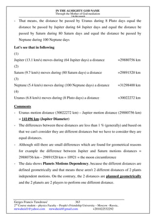 IN THE ALMIGHTY GOD NAME
Through the Mother of God mediation
I do this research
Gerges Francis Tawdrous/
2nd
Course student – physics Faculty – People's Friendship University – Moscow –Russia..
mrwaheid1@yahoo.com mrwaheid@gmail.com +201022532292
363
- That means, the distance be passed by Uranus during 8 Pluto days equal the
distance be passed by Jupiter during 64 Jupiter days and equal the distance be
passed by Saturn during 80 Saturn days and equal the distance be passed by
Neptune during 100 Neptune days
Let's see that in following
(1)
Jupiter (13.1 km/s) moves during (64 Jupiter days) a distance =29880756 km
(2)
Saturn (9.7 km/s) moves during (80 Saturn days) a distance =29891520 km
(3)
Neptune (5.4 km/s) moves during (100 Neptune days) a distance =31298400 km
(4)
Uranus (6.8 km/s) moves during (8 Pluto days) a distance =30022272 km
Comments
- Uranus motion distance (30022272 km) – Jupiter motion distance (29880756 km)
= 141496 km (Jupiter Diameter)
- The differences between these distances are less than 1 % (generally) and based on
that we can't consider they are different distances but we have to consider they are
equal distances.
- Although still there are small differences which are found for geometrical reasons
for example the difference between Jupiter and Saturn motions distances =
29880756 km – 29891520 km = 10921 = the moon circumference
- The data shows Planets Motions Dependency, because the different distances are
defined geometrically and that means these aren't 2 different distances of 2 plants
independent motions. On the contrary, the 2 distances are planned geometrically
and the 2 planets are 2 players to perform one different distance.
 