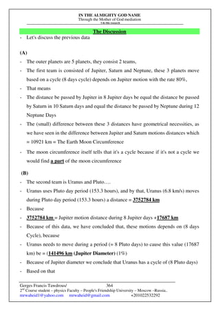 IN THE ALMIGHTY GOD NAME
Through the Mother of God mediation
I do this research
Gerges Francis Tawdrous/
2nd
Course student – physics Faculty – People's Friendship University – Moscow –Russia..
mrwaheid1@yahoo.com mrwaheid@gmail.com +201022532292
364
The Discussion
- Let's discuss the previous data
(A)
- The outer planets are 5 planets, they consist 2 teams,
- The first team is consisted of Jupiter, Saturn and Neptune, these 3 planets move
based on a cycle (8 days cycle) depends on Jupiter motion with the rate 80%,
- That means
- The distance be passed by Jupiter in 8 Jupiter days be equal the distance be passed
by Saturn in 10 Saturn days and equal the distance be passed by Neptune during 12
Neptune Days
- The (small) difference between these 3 distances have geometrical necessities, as
we have seen in the difference between Jupiter and Saturn motions distances which
= 10921 km = The Earth Moon Circumference
- The moon circumference itself tells that it's a cycle because if it's not a cycle we
would find a part of the moon circumference
(B)
- The second team is Uranus and Pluto….
- Uranus uses Pluto day period (153.3 hours), and by that, Uranus (6.8 km/s) moves
during Pluto day period (153.3 hours) a distance = 3752784 km
- Because
- 3752784 km = Jupiter motion distance during 8 Jupiter days +17687 km
- Because of this data, we have concluded that, these motions depends on (8 days
Cycle), because
- Uranus needs to move during a period (= 8 Pluto days) to cause this value (17687
km) be = (141496 km (Jupiter Diameter) (1%)
- Because of Jupiter diameter we conclude that Uranus has a cycle of (8 Pluto days)
- Based on that
 