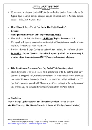 IN THE ALMIGHTY GOD NAME
Through the Mother of God mediation
I do this research
Gerges Francis Tawdrous/
2nd
Course student – physics Faculty – People's Friendship University – Moscow –Russia..
mrwaheid1@yahoo.com mrwaheid@gmail.com +201022532292
365
- Uranus motion distance during 8 Pluto days = Jupiter motion distance during 64
Jupiter days = Saturn motion distance during 80 Saturn days = Neptune motion
distance during 100 Neptune days.
- How (Planet 8 Days Cycle) Can Prove The Unified Motion?
- Because
- Many planets motions be done to produce One Result
- This result be the different distance 141496 km (Jupiter Diameter) (1%)
- If we deal with planets independent motions this different distance can't be created
regularly and the Cycle can't be defined.
- Because (Planet 8 days Cycle) be defined, that means, the different distance
141496 km (Jupiter Diameter) be defined regularly which can be done only if
we deal with a team motion and NOT Planets independent Motions.
- Why does Uranus depend on Pluto Day Period?(additional question)
- Pluto day period is so long (153.3 h) in comparison with the outer planets days
periods. We suppose that, Uranus Motion effect on Pluto motion causes Pluto day
extension. We know Uranus did this effect because Pluto orbital inclination = 17.2
deg but Uranus day period =17.2 hours, even if we can't catch the mechanism of
this process yet, but the data shows that's Uranus effect on Pluto motion.
A Conclusion
Planet 8 Days Cycle disproves The Planet Independent Motion Concept,
On The Contrary, The Planets Move As A Team. (A Unified General Motion)
 