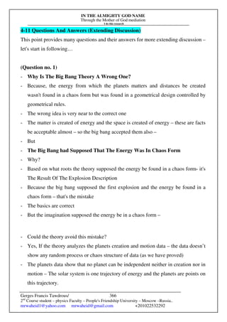 IN THE ALMIGHTY GOD NAME
Through the Mother of God mediation
I do this research
Gerges Francis Tawdrous/
2nd
Course student – physics Faculty – People's Friendship University – Moscow –Russia..
mrwaheid1@yahoo.com mrwaheid@gmail.com +201022532292
366
4-11 Questions And Answers (Extending Discussion)
This point provides many questions and their answers for more extending discussion –
let's start in following…
(Question no. 1)
- Why Is The Big Bang Theory A Wrong One?
- Because, the energy from which the planets matters and distances be created
wasn't found in a chaos form but was found in a geometrical design controlled by
geometrical rules.
- The wrong idea is very near to the correct one
- The matter is created of energy and the space is created of energy – these are facts
be acceptable almost – so the big bang accepted them also –
- But
- The Big Bang had Supposed That The Energy Was In Chaos Form
- Why?
- Based on what roots the theory supposed the energy be found in a chaos form- it's
The Result Of The Explosion Description
- Because the big bang supposed the first explosion and the energy be found in a
chaos form – that's the mistake
- The basics are correct
- But the imagination supposed the energy be in a chaos form –
- Could the theory avoid this mistake?
- Yes, If the theory analyzes the planets creation and motion data – the data doesn’t
show any random process or chaos structure of data (as we have proved)
- The planets data show that no planet can be independent neither in creation nor in
motion – The solar system is one trajectory of energy and the planets are points on
this trajectory.
 