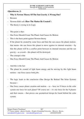IN THE ALMIGHTY GOD NAME
Through the Mother of God mediation
I do this research
Gerges Francis Tawdrous/
2nd
Course student – physics Faculty – People's Friendship University – Moscow –Russia..
mrwaheid1@yahoo.com mrwaheid@gmail.com +201022532292
367
(Question no. 2)
- Why Is Newton Theory Of The Sun Gravity A Wrong One?
- Because
- Newton didn't ask (How The Matter Be Created?)
- The theory is wrong in its Logic
- This point is that–
- One Force Should Create The Planet And Causes Its Motion
- This is the basic point against Newton theory
- If the planet be created by some force and then the sun causes the planet motion-
that means- the sun forces this planet to move against its internal structure – by
that this planet will be a conflict point between its internal structure and the sun
gravity – as a result – this planet will be destroyed.
- The concept is that
- One Force Should Create The Planet And Causes Its Motion
- And this is the fact
- The planet be created of light beam energy and be moving by this light beam
motion – one force causes both jobs.
- The logic leads to the conclusion (One Design Be Behind The Solar System)
because –
- One force causes planet creation and motion – so – have we 9 forces in the solar
system one force for each planet? Of course not – it's one force for the 9 planets
and their moons – that proves one geometrical design be found behind the solar
system.
 