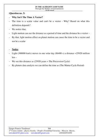 IN THE ALMIGHTY GOD NAME
Through the Mother of God mediation
I do this research
Gerges Francis Tawdrous/
2nd
Course student – physics Faculty – People's Friendship University – Moscow –Russia..
mrwaheid1@yahoo.com mrwaheid@gmail.com +201022532292
368
(Question no. 3)
- Why Isn't The Time A Vector?
- The time is a scalar value and can't be a vector - Why? Based on what this
definition depends?
- We notice that,
- Light motion can use the distance as a period of time and the distance be a vector –
- By that, light motion effect on planet motion can cause the time to be a vector and
not be a scalar
- Notice
- Light (300000 km/s) moves in one solar day (86400 s) a distance =25920 million
km –
- We see this distance as (25920 years = The Precession Cycle)
- By planets data analysis we can define the time as (The Matter Cycle Period)
 