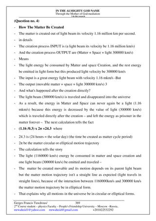 IN THE ALMIGHTY GOD NAME
Through the Mother of God mediation
I do this research
Gerges Francis Tawdrous/
2nd
Course student – physics Faculty – People's Friendship University – Moscow –Russia..
mrwaheid1@yahoo.com mrwaheid@gmail.com +201022532292
369
(Question no. 4)
- How The Matter Be Created
- The matter is created out of light beam its velocity 1.16 million km per second.
- in details
- The creation process INPUT is (a light beam its velocity be 1.16 million km/s)
- And the creation process OUTPUT are (Matter + Space + light 300000 km/s)
- Means
- The light energy be consumed by Matter and space Creation, and the rest energy
be emitted in light form but this produced light velocity be 300000 km/s
- The input is a great energy light beam with velocity 1.16 mkm/s -But
- The output (movable matter + space + light 300000 km/s) 3
- And what's happened after the creation directly?
- The light beam (300000 km/s) is traveled and disappeared into the universe
- As a result, the energy in Matter and Space can never again be a light (1.16
mkm/s) because this energy is decreased by the value of light (300000 km/s)
which is traveled directly after the creation – and left the energy as prisoner in the
matter forever – The next calculation tells the fact
- (1.16 /0.3) x 2π =24.3 where
- 24.3 is (24 hours = the solar day) (the time be created as matter cycle period)
- 2π be the matter circular or elliptical motion trajectory
- The calculation tells the story
- The light (1160000 km/s) energy be consumed in matter and space creation and
one light beam (300000 km/s) be emitted and traveled –
- The matter be created movable and its motion depends on its parent light beam
but the matter motion trajectory isn't a straight line as expected (light travels in
straight lines), because of the interaction between 1160000km/s and 300000 km/s
the matter motion trajectory be in elliptical form.
- That explains why all motions in the universe be in circular or elliptical forms.
 