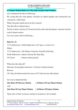IN THE ALMIGHTY GOD NAME
Through the Mother of God mediation
I do this research
Gerges Francis Tawdrous/
2nd
Course student – physics Faculty – People's Friendship University – Moscow –Russia..
mrwaheid1@yahoo.com mrwaheid@gmail.com +201022532292
37
I-7 Saturn Motion Refers To The Solar System Total Velocity..
Let's summarize the idea in following…
We accept that the solar planets velocities be added together and constructed one
velocity be = 205.8 km/s
What's the point which moves by this velocity?
The idea tells us (Saturn does)
Not by its direct velocity (9.7 kms/sec) but by other data the planets velocities total be
used in Saturn motion
Let's try to prove that in following…
Data No. (1)
17.75 million km = 0.838 million km x 10.7 days x 2 (error 1%)
Where
17.75 million km = The Planets Velocities Total Per Solar Day
0.838 million km = Saturn Velocity Per Solar Day
10.7 hours = Saturn rotation period
What does this data tell?
One hour of any planet motion be = 24 hours of Saturn motion
Because
10.7 days for Saturn motion be seen as 10.7 hours by any other planet
Let's try to understand that
One Hour Of Mercury Motion = 24 Hours Of Any Planet Motion
And
One Hour Of Any Planet Motion = 24 Hours Of Saturn Motion
These rates of time we discuss and prove in point no. (E) in details
 