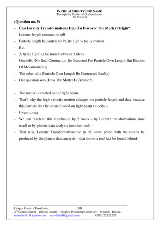 IN THE ALMIGHTY GOD NAME
Through the Mother of God mediation
I do this research
Gerges Francis Tawdrous/
2nd
Course student – physics Faculty – People's Friendship University – Moscow –Russia..
mrwaheid1@yahoo.com mrwaheid@gmail.com +201022532292
370
(Question no. 5)
- Can Lorentz Transformations Help To Discover The Matter Origin?
- Lorentz length contraction tell
- Particle length be contracted by its high velocity motion
- But
- A fierce fighting be found between 2 ideas
- One tells (No Real Contraction Be Occurred For Particle Own Length But Illusion
Of Measurements)
- The other tells (Particle Own Length Be Contracted Really)
- Our question was (How The Matter Is Created?)
- The matter is created out of light beam
- That's why the high velocity motion changes the particle length and data because
this particle data be created based on light beam velocity –
- I want to say
- We can reach to this conclusion by 2 roads – by Lorentz transformations (one
road) or by planets data analysis (another road)
- That tells, Lorentz Transformations be in the same phase with the results be
produced by the planets data analysis – that shows a real fact be found behind.
 