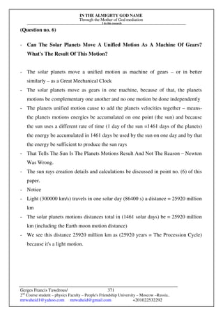 IN THE ALMIGHTY GOD NAME
Through the Mother of God mediation
I do this research
Gerges Francis Tawdrous/
2nd
Course student – physics Faculty – People's Friendship University – Moscow –Russia..
mrwaheid1@yahoo.com mrwaheid@gmail.com +201022532292
371
(Question no. 6)
- Can The Solar Planets Move A Unified Motion As A Machine Of Gears?
What's The Result Of This Motion?
- The solar planets move a unified motion as machine of gears – or in better
similarly – as a Great Mechanical Clock
- The solar planets move as gears in one machine, because of that, the planets
motions be complementary one another and no one motion be done independently
- The planets unified motion cause to add the planets velocities together – means-
the planets motions energies be accumulated on one point (the sun) and because
the sun uses a different rate of time (1 day of the sun =1461 days of the planets)
the energy be accumulated in 1461 days be used by the sun on one day and by that
the energy be sufficient to produce the sun rays
- That Tells The Sun Is The Planets Motions Result And Not The Reason – Newton
Was Wrong.
- The sun rays creation details and calculations be discussed in point no. (6) of this
paper.
- Notice
- Light (300000 km/s) travels in one solar day (86400 s) a distance = 25920 million
km
- The solar planets motions distances total in (1461 solar days) be = 25920 million
km (including the Earth moon motion distance)
- We see this distance 25920 million km as (25920 years = The Procession Cycle)
because it's a light motion.
 