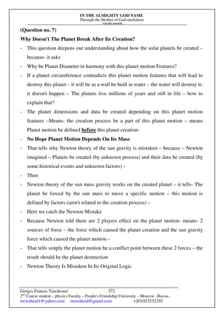 IN THE ALMIGHTY GOD NAME
Through the Mother of God mediation
I do this research
Gerges Francis Tawdrous/
2nd
Course student – physics Faculty – People's Friendship University – Moscow –Russia..
mrwaheid1@yahoo.com mrwaheid@gmail.com +201022532292
372
(Question no. 7)
Why Doesn't The Planet Break After Its Creation?
- This question deepens our understanding about how the solar planets be created –
because- it asks
- Why be Planet Diameter in harmony with this planet motion Features?
- If a planet circumference contradicts this planet motion features that will lead to
destroy this planet – it will be as a wall be built in water – the water will destroy it-
it doesn't happen – The planets live millions of years and still in life – how to
explain that?
- The planet dimensions and data be created depending on this planet motion
features –Means- the creation process be a part of this planet motion – means
Planet motion be defined before this planet creation-
- No Hope Planet Motion Depends On Its Mass
- That tells why Newton theory of the sun gravity is mistaken – because – Newton
imagined – Planets be created (by unknown process) and their data be created (by
some historical events and unknown factors) –
- Then
- Newton theory of the sun mass gravity works on the created planet – it tells- The
planet be forced by the sun mass to move a specific motion – this motion is
defined by factors (aren't related to the creation process) –
- Here we catch the Newton Mistake
- Because Newton told there are 2 players effect on the planet motion- means- 2
sources of force – the force which caused the planet creation and the sun gravity
force which caused the planet motion –
- That tells simply the planet motion be a conflict point between these 2 forces – the
result should be the planet destruction
- Newton Theory Is Mistaken In Its Original Logic
 