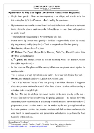 IN THE ALMIGHTY GOD NAME
Through the Mother of God mediation
I do this research
Gerges Francis Tawdrous/
2nd
Course student – physics Faculty – People's Friendship University – Moscow –Russia..
mrwaheid1@yahoo.com mrwaheid@gmail.com +201022532292
374
(Question no. 9)/ Why Can Kepler Laws Predict Planet Motion Trajectory?
- Kepler laws predict, Planet motion trajectory is an ellipse and also its tells this
interesting law (p2
/d3
) = Constant - Let's modify the question –
- If planets creation data be created based on historical events and unknown random
factors how the planets motions can be defined based on exact laws and equations
as kepler laws?
- The planet motion according to Newton theory tells that
- Planet moves by the sun mass gravity – the idea – supposed the planet be created
(by any process) and by (any data) – The force depends on The Sun gravity
- Based on this idea we have 2 options
- (1st
Option) The Planet Motion Be In Harmony With This Planet Creation Data
(By Pure Coincidence) or
- (2nd
Option) The Planet Motion Be Not In Harmony With This Planet Creation
Data (The logical case) –
- In this last case The planet will be destroyed because the planet moves against its
creation data –
- This is similar to a wall be built in some water – the water will destroy this wall-
- Briefly, The Planet Can't Move Against Its Creation Data,
- That's Why Newton Theory of the sun gravity is mistaken –because it supposes
that – the planets motions be started after these planets creation – this meaning is
mistaken in its principle logic
- By that –No way to attribute the planet motion to its mass gravity to the sun –
because the motion was found before the planets creations – the motion forced to
create the planet creation data in a harmony with this motion- here we don't have 2
players (the planet creation process and its motion by the sun gravity) instead we
have one process contains the planets creations and their motions and create the
data based on exact equations and geometrical calculations to perform the final
harmony of the motions.
 