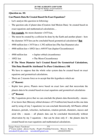 IN THE ALMIGHTY GOD NAME
Through the Mother of God mediation
I do this research
Gerges Francis Tawdrous/
2nd
Course student – physics Faculty – People's Friendship University – Moscow –Russia..
mrwaheid1@yahoo.com mrwaheid@gmail.com +201022532292
375
(Question no. 10)
Can Planets Data Be Created Based On Exact Equations?
- Let's analyze this question in following:
- The question asks if planet data (Creation And Motion Data) be created based on
exact equations and mathematical calculations…
- For example, the moon diameter =3475 km,
- The moon be created by a collision be done by the Earth and another planet – how
the diameter 3475 km can be concluded based geometrical calculations? But
- 4900 million km = 3475 km x 1.392 million km (The Sun Diameter) also
- 4900 million km = 10921 km x 449197 km (Jupiter Circumference)
- 4900 million km = Jupiter orbital circumference
- 10921 km = The Moon Circumference
- If The Moon Diameter Isn't Created Based On Geometrical Calculations,
This Data Should Be Attributed To (Pure Coincidence). OR
- We have to suppose that the whole solar system data be created based on exact
equations and geometrical calculations.
- There are 2 reasons force us to accept that this hypothesis which are
- (1st
Reason)
- Kepler laws prove, Planets move based on exact laws and that necessitate the
planets data to be created based on exact equations and geometrical calculations
- (2nd
Reason)
- My 3 equations prove that we can conclude the planets data theoretically – means-
if we know that (Mercury orbital distance =57.9 million km) based on this one data
and by using of (my 3 equations) we can conclude theoretically All Planets orbital
distances, periods, velocities, inclinations, rotation periods, diameters, masses and
axial tilts – means – all planets data can be concluded theoretically without
observation by my 3 equations – that can be done only if – the planets data be
created based on exact equations and mathematical calculations.
 