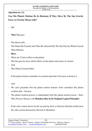 IN THE ALMIGHTY GOD NAME
Through the Mother of God mediation
I do this research
Gerges Francis Tawdrous/
2nd
Course student – physics Faculty – People's Friendship University – Moscow –Russia..
mrwaheid1@yahoo.com mrwaheid@gmail.com +201022532292
376
(Question no. 11)
Can The Planets Motions Be In Harmony If They Move By The Sun Gravity
Force As Newton Theory tells?
- NO
- Why? Because
- The theory tells,
- The Planet Be Created And Then Be Attracted By The Sun Gravity Which Caused
Their Motions
- Here,
- There are 2 forces effect on the planet
- The Sun gravity force which effects on the planet and causes its motion
- And
- This Planet Creation Data -
- If the planet motion contradicts its creation data that will cause to destroy it
- And
- We can't guarantee that the planet motion features don't contradict this planet
creation data – because
- The planet creation process is independent from this planet motion reason – that's
Why Newton Theory is (A Mistaken Idea In Its Original Logical Principle)
- If the solar system moves by the sun gravity force as Newton told that would cause
the solar system destruction (Newton Is Mistaken)
 