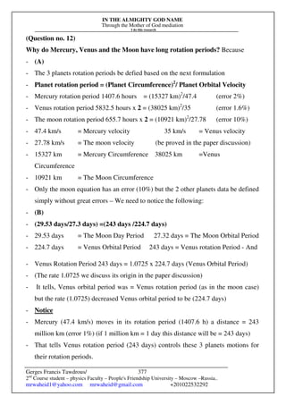 IN THE ALMIGHTY GOD NAME
Through the Mother of God mediation
I do this research
Gerges Francis Tawdrous/
2nd
Course student – physics Faculty – People's Friendship University – Moscow –Russia..
mrwaheid1@yahoo.com mrwaheid@gmail.com +201022532292
377
(Question no. 12)
Why do Mercury, Venus and the Moon have long rotation periods? Because
- (A)
- The 3 planets rotation periods be defied based on the next formulation
- Planet rotation period = (Planet Circumference)2
/ Planet Orbital Velocity
- Mercury rotation period 1407.6 hours = (15327 km)2
/47.4 (error 2%)
- Venus rotation period 5832.5 hours x 2 = (38025 km)2
/35 (error 1.6%)
- The moon rotation period 655.7 hours x 2 = (10921 km)2
/27.78 (error 10%)
- 47.4 km/s = Mercury velocity 35 km/s = Venus velocity
- 27.78 km/s = The moon velocity (be proved in the paper discussion)
- 15327 km = Mercury Circumference 38025 km =Venus
Circumference
- 10921 km = The Moon Circumference
- Only the moon equation has an error (10%) but the 2 other planets data be defined
simply without great errors – We need to notice the following:
- (B)
- (29.53 days/27.3 days) =(243 days /224.7 days)
- 29.53 days = The Moon Day Period 27.32 days = The Moon Orbital Period
- 224.7 days = Venus Orbital Period 243 days = Venus rotation Period - And
- Venus Rotation Period 243 days = 1.0725 x 224.7 days (Venus Orbital Period)
- (The rate 1.0725 we discuss its origin in the paper discussion)
- It tells, Venus orbital period was = Venus rotation period (as in the moon case)
but the rate (1.0725) decreased Venus orbital period to be (224.7 days)
- Notice
- Mercury (47.4 km/s) moves in its rotation period (1407.6 h) a distance = 243
million km (error 1%) (if 1 million km = 1 day this distance will be = 243 days)
- That tells Venus rotation period (243 days) controls these 3 planets motions for
their rotation periods.
 