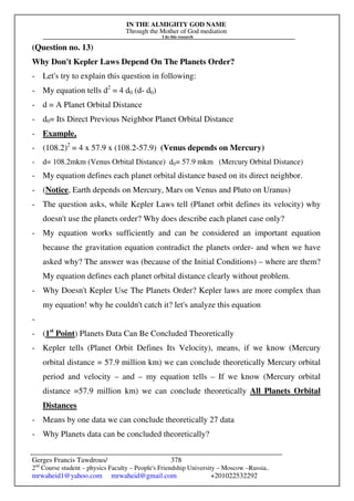 IN THE ALMIGHTY GOD NAME
Through the Mother of God mediation
I do this research
Gerges Francis Tawdrous/
2nd
Course student – physics Faculty – People's Friendship University – Moscow –Russia..
mrwaheid1@yahoo.com mrwaheid@gmail.com +201022532292
378
(Question no. 13)
Why Don't Kepler Laws Depend On The Planets Order?
- Let's try to explain this question in following:
- My equation tells d2
= 4 d0 (d- d0)
- d = A Planet Orbital Distance
- d0= Its Direct Previous Neighbor Planet Orbital Distance
- Example,
- (108.2)2
= 4 x 57.9 x (108.2-57.9) (Venus depends on Mercury)
- d= 108.2mkm (Venus Orbital Distance) d0= 57.9 mkm (Mercury Orbital Distance)
- My equation defines each planet orbital distance based on its direct neighbor.
- (Notice, Earth depends on Mercury, Mars on Venus and Pluto on Uranus)
- The question asks, while Kepler Laws tell (Planet orbit defines its velocity) why
doesn't use the planets order? Why does describe each planet case only?
- My equation works sufficiently and can be considered an important equation
because the gravitation equation contradict the planets order- and when we have
asked why? The answer was (because of the Initial Conditions) – where are them?
My equation defines each planet orbital distance clearly without problem.
- Why Doesn't Kepler Use The Planets Order? Kepler laws are more complex than
my equation! why he couldn't catch it? let's analyze this equation
-
- (1st
Point) Planets Data Can Be Concluded Theoretically
- Kepler tells (Planet Orbit Defines Its Velocity), means, if we know (Mercury
orbital distance = 57.9 million km) we can conclude theoretically Mercury orbital
period and velocity – and – my equation tells – If we know (Mercury orbital
distance =57.9 million km) we can conclude theoretically All Planets Orbital
Distances
- Means by one data we can conclude theoretically 27 data
- Why Planets data can be concluded theoretically?
 